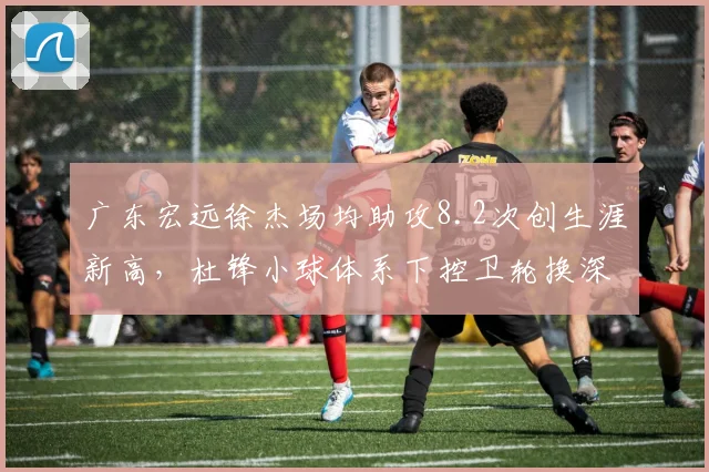 广东宏远徐杰场均助攻8.2次创生涯新高，杜锋小球体系下控卫轮换深度成胜负手？