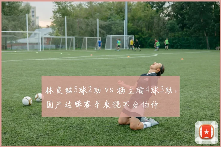 林良铭5球2助 vs 杨立瑜4球3助，国产边锋赛季表现不分伯仲
